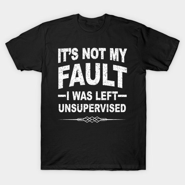 it's not my fault i was left unsupervised t shirt